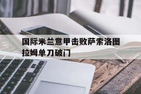 ag体育公司_包含国际米兰意甲击败萨索洛图拉姆单刀破门的词条